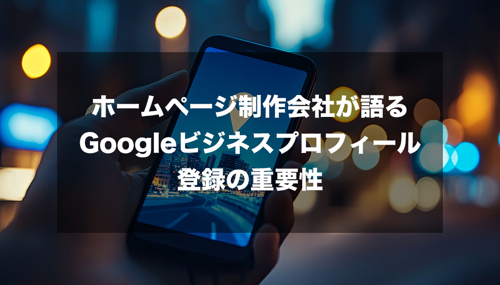 ホームページ制作会社が語るGoogleビジネスプロフィール登録の重要性